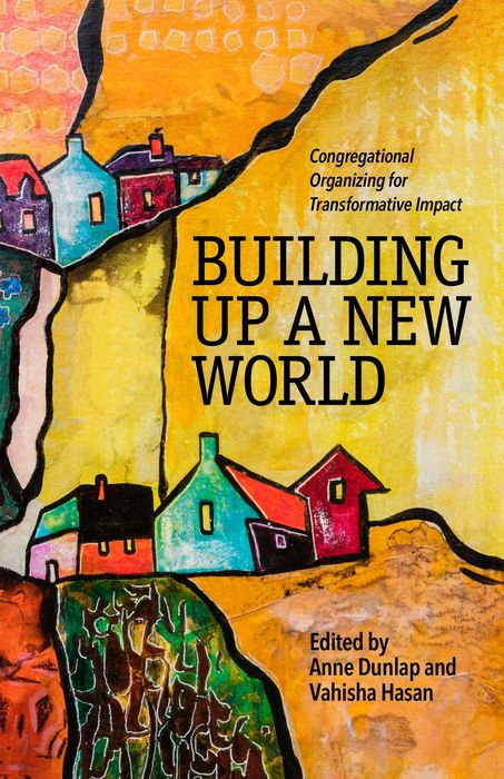 Building Up a New World: Congregational Organizing for Transformative Impact, editors Anne Dunlap and Vahisha Hasan